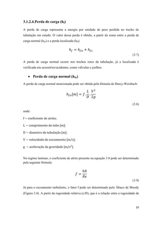 10
3.1.2.4.Perda de carga (hf)
A perda de carga representa a energia por unidade de peso perdida no trecho de
tubulação em estudo. O valor dessa perda é obtido, a partir da soma entre a perda de
carga normal (hfn) e a perda localizada (hfl).
(3.7)
A perda de carga normal ocorre nos trechos retos da tubulação, já a localizada é
verificada em acessórios/acidentes, como válvulas e joelhos.
 Perda de carga normal (hfn)
A perda de carga normal mencionada pode ser obtida pela fórmula de Darcy-Weisbach:
(3.8)
onde:
;
;
;
⁄ ;
.
No regime laminar, o coeficiente de atrito presente na equação 3.8 pode ser determinado
pela seguinte fórmula:
(3.9)
Já para o escoamento turbulento, o fator f pode ser determinado pelo Ábaco de Moody
(Figura 3.4). A partir da rugosidade relativa (/D), que é a relação entre a rugosidade da
 