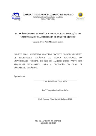 UNIVERSIDADE FEDERAL DO RIO DE JANEIRO
Departamento de Engenharia Mecânica
DEM/POLI/UFRJ
SELEÇÃO DE BOMBA CENTRÍFUGA VERTICAL PARA OPERAÇÃO EM
UM SISTEMA DE TRANSFERÊNCIA DE ENXOFRE LÍQUIDO
Gustavo Alves Pinto Mosqueira Gomes
PROJETO FINAL SUBMETIDO AO CORPO DOCENTE DO DEPARTAMENTO
DE ENGENHARIA MECÂNICA DA ESCOLA POLITÉCNICA DA
UNIVERSIDADE FEDERAL DO RIO DE JANEIRO COMO PARTE DOS
REQUISITOS NECESSÁRIOS PARA A OBTENÇÃO DO GRAU DE
ENGENHEIRO MECÂNICO.
Aprovado por:
RIO DE JANEIRO, RJ - BRASIL
AGOSTO DE 2013
_____________________________________________
Prof. Reinaldo de Falco, M.Sc
_____________________________________________
Prof. Thiago Gamboa Ritto, D.Sc.
_____________________________________________
Prof. Gustavo César Rachid Bodstein, PhD.
 