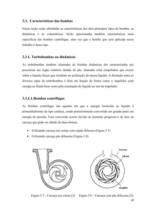 18
3.3. Características das bombas
Nessa seção serão abordadas as características dos dois principais tipos de bombas, as
dinâmicas e as volumétricas. Serão apresentadas também características mais
específicas das bombas centrífugas, uma vez que a bomba que será aplicada nesse
trabalho é desse tipo.
3.3.1. Turbobombas ou dinâmicas
As turbobombas também chamadas de bombas dinâmicas são caracterizadas por
possuírem um órgão rotatório dotado de pás, chamado rotor (impelidor) que exerce
sobre o líquido forças que resultam na aceleração da massa líquida. A distinção entre os
diversos tipos de turbobombas é feita em função da forma como o impelidor cede
energia ao fluido bem como pela orientação do líquido ao sair do impelidor.
3.3.1.1.Bombas centrífugas
As bombas centrífugas são aquelas em que a energia fornecida ao líquido é
primordialmente do tipo cinética, sendo posteriormente convertida em grande parte em
energia de pressão. Essa conversão ocorre devido ao aumento progressivo de área na
carcaça que pode ser obtido de duas formas:
 Utilizando carcaça em voluta com região difusora (Figura 3.7)
 Utilizando carcaça pás difusoras (Figura 3.8)
Figura 3.7 – Carcaça em voluta [2] Figura 3.8 – Carcaça com pás difusoras [2]
 