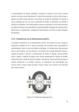 19
O funcionamento da bomba centrífuga é baseado na criação de uma zona de baixa
pressão e de uma zona de alta pressão. A zona de baixa pressão se deve ao fato de que o
líquido ao receber através das pás o movimento de rotação do impelidor, fica sujeito à
força centrífuga que faz com que as partículas do fluido se desloquem em direção à
periferia do impelidor. Este deslocamento acarreta a formação de vazio (baixa pressão)
na região central que será preenchido por igual quantidade de líquido provida pela fonte.
Dessa forma, é estabelecida a condição de funcionamento com fluxo contínuo (Regime
Permanente).
3.3.2. Volumétricas ou de deslocamento positivo
As bombas volumétricas ou de deslocamento positivo são aquelas em que a energia é
fornecida ao líquido já sob a forma de pressão, não havendo assim necessidade de
transformação, como no caso das bombas centrífugas. As bombas desse tipo possuem
uma ou mais câmeras, em cujo interior, o movimento de um órgão mecânico fornece a
energia de pressão e promove o deslocamento do fluido. O líquido, sucessivamente,
enche e depois é expulso de espaços com volume determinado no interior da bomba,
explicando assim a razão do nome de bombas volumétricas. Fazem parte desse grupo as
bombas alternativas e as bombas rotativas. As alternativas são especificadas para
serviços onde se requer cargas elevadas e baixas vazões. Já as rotativas são utilizadas
para vazões maiores.
Figura 3.9 - Bomba de engrenagens [2]
 