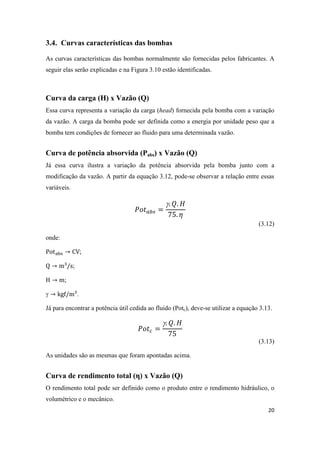 20
3.4. Curvas características das bombas
As curvas características das bombas normalmente são fornecidas pelos fabricantes. A
seguir elas serão explicadas e na Figura 3.10 estão identificadas.
Curva da carga (H) x Vazão (Q)
Essa curva representa a variação da carga (head) fornecida pela bomba com a variação
da vazão. A carga da bomba pode ser definida como a energia por unidade peso que a
bomba tem condições de fornecer ao fluido para uma determinada vazão.
Curva de potência absorvida (Pabs) x Vazão (Q)
Já essa curva ilustra a variação da potência absorvida pela bomba junto com a
modificação da vazão. A partir da equação 3.12, pode-se observar a relação entre essas
variáveis.

(3.12)
onde:
;
;
;
 .
Já para encontrar a potência útil cedida ao fluido (Potc), deve-se utilizar a equação 3.13.

(3.13)
As unidades são as mesmas que foram apontadas acima.
Curva de rendimento total (η) x Vazão (Q)
O rendimento total pode ser definido como o produto entre o rendimento hidráulico, o
volumétrico e o mecânico.
 