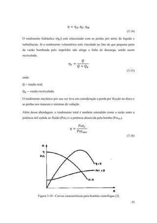 21
(3.14)
O rendimento hidráulico (ηH) está relacionado com as perdas por atrito do líquido e
turbulências. Já o rendimento volumétrico está vinculado ao fato de que pequena parte
da vazão bombeada pelo impelidor não atinge a linha de descarga, sendo assim
recirculada.
(3.15)
onde:
;
.
O rendimento mecânico por sua vez leva em consideração a perda por fricção no disco e
as perdas nos mancais e sistemas de vedação.
Além dessa abordagem, o rendimento total é também entendido como a razão entre a
potência útil cedida ao fluido (Potc) e a potência absorvida pela bomba (Potabs).
(3.16)
Figura 3.10 - Curvas características para bombas centrífugas [2]
 