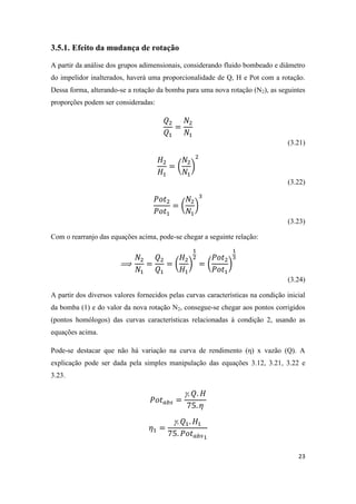 23
3.5.1. Efeito da mudança de rotação
A partir da análise dos grupos adimensionais, considerando fluido bombeado e diâmetro
do impelidor inalterados, haverá uma proporcionalidade de Q, H e Pot com a rotação.
Dessa forma, alterando-se a rotação da bomba para uma nova rotação (N2), as seguintes
proporções podem ser consideradas:
(3.21)
( )
(3.22)
( )
(3.23)
Com o rearranjo das equações acima, pode-se chegar a seguinte relação:
( ) ( )
(3.24)
A partir dos diversos valores fornecidos pelas curvas características na condição inicial
da bomba (1) e do valor da nova rotação N2, consegue-se chegar aos pontos corrigidos
(pontos homólogos) das curvas características relacionadas à condição 2, usando as
equações acima.
Pode-se destacar que não há variação na curva de rendimento (η) x vazão (Q). A
explicação pode ser dada pela simples manipulação das equações 3.12, 3.21, 3.22 e
3.23.


 