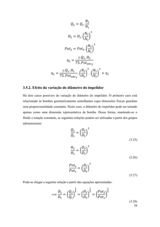 24
( )
( )


( ) ( )
3.5.2. Efeito da variação do diâmetro do impelidor
Há dois casos possíveis de variação do diâmetro do impelidor. O primeiro caso está
relacionado às bombas geometricamente semelhantes cujas dimensões físicas guardam
uma proporcionalidade constante. Neste caso, o diâmetro do impelidor pode ser tomado
apenas como uma dimensão representativa da bomba. Dessa forma, mantendo-se o
fluido e rotação constante, as seguintes relações podem ser utilizadas a partir dos grupos
adimensionais:
( )
(3.25)
( )
(3.26)
( )
(3.27)
Pode-se chegar a seguinte relação a partir das equações apresentadas:
( ) ( ) ( )
(3.28)
 