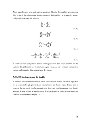 25
Já no segundo caso, a variação ocorre apenas no diâmetro do impelidor propriamente
dito. A partir da usinagem do diâmetro externo do impelidor, as proporções abaixo
podem utilizadas para fins práticos.
( )
(3.29)
( )
(3.30)
( )
(3.31)
( ) ( )
(3.32)
É válido destacar que para os pontos homólogos nesses dois casos, também não há
variação do rendimento nos pontos homólogos. Isso pode ser verificado realizando a
mesma análise que foi feita para variação de rotação.
3.5.3. Efeito da natureza do líquido
A natureza do líquido influencia as curvas características através da massa específica
() e viscosidade (μ), propriedades características do fluido. Dessa forma, para a
correção das curvas da bomba operando com água para bomba operando com líquido
viscoso, deve-se utilizar a seguinte carta de correção para a obtenção dos fatores de
correção de desempenho (Figura 3.11).
 