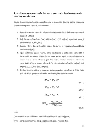 27
Procedimento para obtenção das novas curvas das bombas operando
com líquidos viscosos
Com o desempenho da bomba operando a água já conhecido, deve-se realizar o seguinte
procedimento para a correção dessas curvas:
1. Identificar o valor da vazão referente à máxima eficiência da bomba operando à
água (1,0 x Qnw);
2. Calcular as vazões (0,6 x Qnw), (0,8 x Qnw) e (1,2 x Qnw), a partir do valor já
encontrado de (1,0 x Qnw);
3. Com os valores das vazões, obter através das curvas os respectivos heads (Hw) e
rendimentos ( w);
4. Após a obtenção desses valores, entrar na abscissa da carta com a vazão (1,0 x
Qnw), subir até o head (Hw) referente a essa vazão, seguir horizontalmente até a
viscosidade do novo fluido e por fim, subir, obtendo assim os fatores de
correção CE, CQ e os quatro valores de CH referentes às vazões (0,6 x Qnw), (0,8
x Qnw), (1,0 x Qnw) e (1,2 x Qnw).
5. Por fim, deve-se utilizar as equações abaixo para obter os valores de Qvis, Hvis,
vis e BHPvis que serão utilizados na elaboração das novas curvas.
(3.33)
(3.34)
(3.35)
(3.36)
onde:
[gpm];
[ft];
 