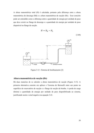 29
A altura manométrica total (H) é calculada, portanto pela diferença entre a altura
manométrica de descarga (Hd) e a altura manométrica de sucção (Hs). Esse conceito
pode ser entendido como a diferença entre a quantidade de energia por unidade de peso
que deve existir no flange de descarga e a quantidade de energia por unidade de peso
disponível no flange de sucção.
(3.40)
Figura 3.12 - Sistema de bombeamento [2]
Altura manométrica de sucção (Hs)
Há duas maneiras de se calcular a altura manométrica de sucção (Figura 3.13). A
primeira alternativa consiste em aplicar o Teorema de Bernoulli entre um ponto na
superfície do reservatório de sucção e o flange de sucção da bomba. A perda de carga
diminui a quantidade de energia por unidade de peso disponibilizada ao sistema,
justificando assim o sinal negativo na equação 3.41.
 
