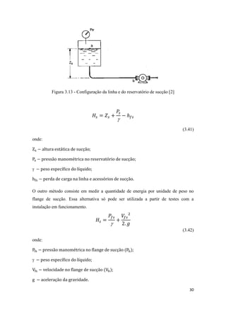 30
Figura 3.13 - Configuração da linha e do reservatório de sucção [2]

(3.41)
onde:
;
;
 ;
.
O outro método consiste em medir a quantidade de energia por unidade de peso no
flange de sucção. Essa alternativa só pode ser utilizada a partir de testes com a
instalação em funcionamento.

(3.42)
onde:
;
 ;
;
.
 