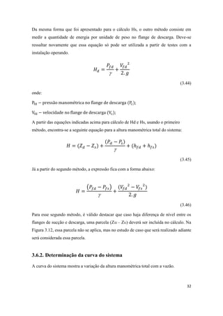 32
Da mesma forma que foi apresentado para o cálculo Hs, o outro método consiste em
medir a quantidade de energia por unidade de peso no flange de descarga. Deve-se
ressaltar novamente que essa equação só pode ser utilizada a partir de testes com a
instalação operando.

(3.44)
onde:
;
;
A partir das equações indicadas acima para cálculo de Hd e Hs, usando o primeiro
método, encontra-se a seguinte equação para a altura manométrica total do sistema:

(3.45)
Já a partir do segundo método, a expressão fica com a forma abaixo:
( )

(3.46)
Para esse segundo método, é válido destacar que caso haja diferença de nível entre os
flanges de sucção e descarga, uma parcela (Zfd – Zfs) deverá ser incluída no cálculo. Na
Figura 3.12, essa parcela não se aplica, mas no estudo de caso que será realizado adiante
será considerada essa parcela.
3.6.2. Determinação da curva do sistema
A curva do sistema mostra a variação da altura manométrica total com a vazão.
 