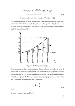 33

(3.47)
Para obter essa curva, arbitram-se seis valores de vazão, sendo um deles de vazão nula e
outro referente à vazão de operação desejada. Das outras quatro vazões, duas são acima
da vazão de operação projetada e duas abaixo. Dessa forma, busca-se cobrir uma faixa
ampla de vazões (Figura 3.15).
Figura 3.15 - Curva do sistema [2]
Como a parcela da altura manométrica do sistema referente às perdas de carga (H
fricção) está relacionada quadraticamente com a velocidade do escoamento, conforme
indicado na equação 3.11, a variação da vazão proporciona essa configuração parabólica
mostrada na Figura 3.15. Abaixo, a relação diretamente proporcional da vazão (m³/s)
com a velocidade de escoamento (m/s) é relembrada.
(3.48)
onde:
.
 
