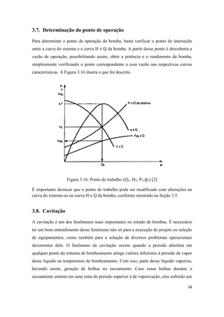 34
3.7. Determinação do ponto de operação
Para determinar o ponto de operação da bomba, basta verificar o ponto de interseção
entre a curva do sistema e a curva H x Q da bomba. A partir desse ponto é descoberta a
vazão de operação, possibilitando assim, obter a potência e o rendimento da bomba,
simplesmente verificando o ponto correspondente a essa vazão nas respectivas curvas
características. A Figura 3.16 ilustra o que foi descrito.
Figura 3.16: Ponto de trabalho (QT, HT, PT, T) [2]
É importante destacar que o ponto de trabalho pode ser modificado com alterações na
curva do sistema ou na curva H x Q da bomba, conforme mostrado na Seção 3.5.
3.8. Cavitação
A cavitação é um dos fenômenos mais importantes no estudo de bombas. É necessário
ter um bom entendimento desse fenômeno não só para a execução de projeto ou seleção
de equipamentos, como também para a solução de diversos problemas operacionais
decorrentes dele. O fenômeno da cavitação ocorre quando a pressão absoluta em
qualquer ponto do sistema de bombeamento atinge valores inferiores à pressão de vapor
desse líquido na temperatura de bombeamento. Com isso, parte desse líquido vaporiza,
havendo assim, geração de bolhas no escoamento. Caso essas bolhas durante o
escoamento entrem em uma zona de pressão superior à de vaporização, elas sofrerão um
 