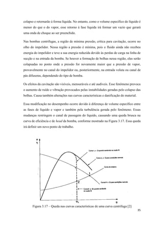 35
colapso e retornarão à forma líquida. No entanto, como o volume específico do líquido é
menor do que o do vapor, esse retorno à fase líquida irá formar um vazio que gerará
uma onda de choque ao ser preenchido.
Nas bombas centrífugas, a região de mínima pressão, crítica para cavitação, ocorre no
olho do impelidor. Nessa região a pressão é mínima, pois o fluido ainda não recebeu
energia do impelidor e teve a sua energia reduzida devido às perdas de carga na linha de
sucção e na entrada da bomba. Se houver a formação de bolhas nessa região, elas serão
colapsadas no ponto onde a pressão for novamente maior que a pressão de vapor,
provavelmente no canal do impelidor ou, posteriormente, na entrada voluta ou canal de
pás difusoras, dependendo do tipo de bomba.
Os efeitos da cavitação são visíveis, mensuráveis e até audíveis. Esse fenômeno provoca
o aumento de ruído e vibração provocados pelas instabilidades geradas pelo colapso das
bolhas. Causa também alterações nas curvas características e danificação do material.
Essa modificação no desempenho ocorre devido à diferença de volume específico entre
as fases de líquido e vapor e também pela turbulência gerada pelo fenômeno. Essas
mudanças restringem o canal de passagem do líquido, causando uma queda brusca na
curva de eficiência e de head da bomba, conforme mostrado na Figura 3.17. Essa queda
irá definir um novo ponto de trabalho.
Figura 3.17 – Queda nas curvas características de uma curva centrífuga [2]
 