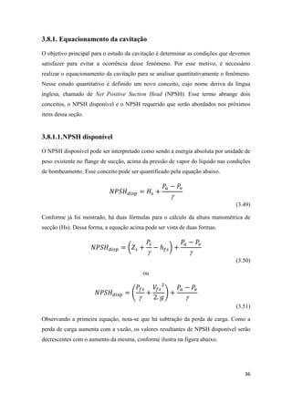 36
3.8.1. Equacionamento da cavitação
O objetivo principal para o estudo da cavitação é determinar as condições que devemos
satisfazer para evitar a ocorrência desse fenômeno. Por esse motivo, é necessário
realizar o equacionamento da cavitação para se analisar quantitativamente o fenômeno.
Nesse estudo quantitativo é definido um novo conceito, cujo nome deriva da língua
inglesa, chamado de Net Positive Suction Head (NPSH). Esse termo abrange dois
conceitos, o NPSH disponível e o NPSH requerido que serão abordados nos próximos
itens dessa seção.
3.8.1.1.NPSH disponível
O NPSH disponível pode ser interpretado como sendo a energia absoluta por unidade de
peso existente no flange de sucção, acima da pressão de vapor do líquido nas condições
de bombeamento. Esse conceito pode ser quantificado pela equação abaixo.

(3.49)
Conforme já foi mostrado, há duas fórmulas para o cálculo da altura manométrica de
sucção (Hs). Dessa forma, a equação acima pode ser vista de duas formas.
(

)

(3.50)
ou
(

)

(3.51)
Observando a primeira equação, nota-se que há subtração da perda de carga. Como a
perda de carga aumenta com a vazão, os valores resultantes de NPSH disponível serão
decrescentes com o aumento da mesma, conforme ilustra na figura abaixo.
 