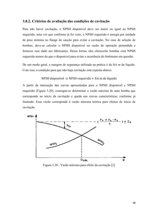 38
3.8.2. Critérios de avaliação das condições de cavitação
Para não haver cavitação, o NPSH disponível deve ser maior ou igual ao NPSH
requerido, uma vez que conforme já foi visto, o NPSH requerido é energia por unidade
de peso mínima no flange de sucção para evitar a cavitação. No caso de seleção de
bombas, deve-se calcular o NPSH disponível na vazão de operação pretendida e
fornecer esse dado aos fabricantes. Dessa forma, eles oferecerão bombas com NPSH
requerido menor do que o disponível para evitar a ocorrência do fenômeno em questão.
De um modo geral, a margem de segurança utilizada na prática é de 0,6 m de líquido.
Com isso, a condição para que não haja cavitação está exposta abaixo.
A partir da interseção das curvas apresentadas para o NPSH disponível e NPSH
requerido (Figura 3.20), consegue-se determinar a vazão máxima de uma bomba que
corresponde ao início da cavitação e queda nas curvas características, conforme já
ilustrado. Essa vazão corresponde à vazão máxima teórica para efeitos de início de
cavitação.
Figura 3.20 - Vazão máxima para efeito da cavitação [2]
 