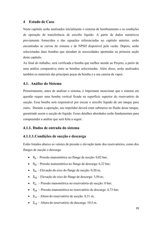 39
4 Estudo de Caso
Neste capítulo serão analisados inicialmente o sistema de bombeamento e as condições
de operação de transferência de enxofre líquido. A partir de dados numéricos
previamente fornecidos e das equações referenciadas no capítulo anterior, serão
encontradas as curvas do sistema e de NPSH disponível pela vazão. Depois, serão
selecionadas duas bombas que atendam às necessidades apontadas na primeira seção
deste capítulo.
Ao final do trabalho, será verificada a bomba que melhor atende ao Projeto, a partir de
uma análise comparativa entre as bombas selecionadas. Além disso, serão analisados
também os materiais das principais peças da bomba e a sua camisa de vapor.
4.1. Análise do Sistema
Primeiramente, antes de analisar o sistema, é importante mencionar que o sistema em
questão requer uma bomba vertical fixada na superfície superior do reservatório de
sucção. Essa bomba será responsável por escoar o enxofre líquido de um tanque para
outro. Durante a operação, seu impelidor deverá estar submerso no fluido desse tanque,
garantindo assim a sucção do líquido. Esses detalhes abordados serão fundamentais para
compreender a análise que será feita a seguir.
4.1.1. Dados de entrada do sistema
4.1.1.1.Condições de sucção e descarga
Estão listados abaixo os valores de pressão e elevação tanto dos reservatórios, como dos
flanges de sucção e descarga.
 – Pressão manométrica no flange de sucção: 0,02 bar;
 – Pressão manométrica no flange de descarga: 6,32 bar;
 – Elevação do eixo do flange de sucção: 0,20 m;
 – Elevação do eixo do flange de descarga: 3,50 m;
 – Pressão manométrica no reservatório de sucção: 0 bar;
 – Pressão manométrica no reservatório de descarga: 4,73 bar;
 – Altura do reservatório de sucção: 0,31 m;
 – Altura do reservatório de descarga: 10,5 m.
 
