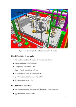41
Figura 4.2 – Localização da bomba no reservatório de sucção
4.1.1.2.Condições de operação
 Q - Vazão volumétrica de projeto: 25 m³/h (fluxo contínuo)
 Fluido bombeado: enxofre líquido
 Temperatura de bombeio: 138˚C
 – Pressão atmosférica: 1,01 bar
 – Pressão de Vapor: 0,01 bar @ 138 ˚C
 μ - Viscosidade dinâmica: 13,3 cP @ 138˚C
 d - Densidade relativa: 1,782
4.1.1.3.Dados da tubulação:
 D - Diâmetro nominal: 4 in (Comercial Steel Pipe – Extra Strong pipe)
 – Rugosidade relativa: 0,045
 