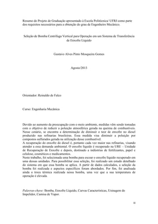 iii
Resumo do Projeto de Graduação apresentado à Escola Politécnica/ UFRJ como parte
dos requisitos necessários para a obtenção do grau de Engenheiro Mecânico.
Seleção de Bomba Centrífuga Vertical para Operação em um Sistema de Transferência
de Enxofre Líquido
Gustavo Alves Pinto Mosqueira Gomes
Agosto/2013
Orientador: Reinaldo de Falco
Curso: Engenharia Mecânica
Devido ao aumento da preocupação com o meio ambiente, medidas vêm sendo tomadas
com o objetivo de reduzir a poluição atmosférica gerada na queima de combustíveis.
Nesse cenário, se encontra a determinação de diminuir o teor de enxofre no diesel
produzido nas refinarias brasileiras. Essa medida visa diminuir a poluição por
compostos sulfurados gerada na utilização desse combustível.
A recuperação do enxofre do diesel é, portanto cada vez maior nas refinarias, visando
atender a essa demanda ambiental. O enxofre líquido é recuperado na URE – Unidade
de Recuperação de Enxofre e depois, destinado a indústrias de fertilizantes, papel e
celulose, cosméticos e medicamentos.
Neste trabalho, foi selecionada uma bomba para escoar o enxofre líquido recuperado em
uma dessas unidades. Para possibilitar essa seleção, foi realizado um estudo detalhado
do sistema em que essa bomba se aplica. A partir de dados calculados, a seleção da
bomba foi realizada e aspectos específicos foram abordados. Por fim, foi analisada
ainda a troca térmica realizada nessa bomba, uma vez que a sua temperatura de
operação é elevada.
Palavras-chave: Bomba, Enxofre Líquido, Curvas Características, Usinagem do
Impelidor, Camisa de Vapor.
 