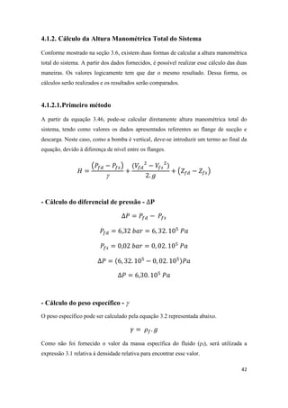 42
4.1.2. Cálculo da Altura Manométrica Total do Sistema
Conforme mostrado na seção 3.6, existem duas formas de calcular a altura manométrica
total do sistema. A partir dos dados fornecidos, é possível realizar esse cálculo das duas
maneiras. Os valores logicamente tem que dar o mesmo resultado. Dessa forma, os
cálculos serão realizados e os resultados serão comparados.
4.1.2.1.Primeiro método
A partir da equação 3.46, pode-se calcular diretamente altura manométrica total do
sistema, tendo como valores os dados apresentados referentes ao flange de sucção e
descarga. Neste caso, como a bomba é vertical, deve-se introduzir um termo ao final da
equação, devido à diferença de nível entre os flanges.
( )

( )
- Cálculo do diferencial de pressão -
- Cálculo do peso específico - 
O peso específico pode ser calculado pela equação 3.2 representada abaixo.
Como não foi fornecido o valor da massa específica do fluido (ρf), será utilizada a
expressão 3.1 relativa à densidade relativa para encontrar esse valor.
 