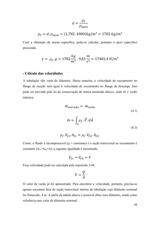 43
Com a obtenção da massa específica, pode-se calcular, portanto o peso específico
procurado.
- Cálculo das velocidades
A tubulação não varia de diâmetro. Dessa maneira, a velocidade do escoamento no
flange de sucção será igual à velocidade de escoamento no flange de descarga. Isso
pode ser provado pela lei de conservação de massa mostrada abaixo, onde ̇ é vazão
mássica:
̇ ̇
(4.1)
̇ ∫ ⃗ ⃑
(4.2)
Como, o fluido é incompressível (ρf = constante) e a seção transversal ao escoamento é
constante (Afs=Afd=A), a seguinte igualdade é encontrada:
Essa velocidade pode ser calculada pela expressão 3.48.
O valor da vazão já foi apresentado. Para encontrar a velocidade, portanto, precisa-se
apenas encontrar área de seção transversal interna da tubulação cujo diâmetro nominal
foi fornecido, 4 in. A partir da tabela abaixo é possível obter esse diâmetro, tendo como
referência esse valor de diâmetro nominal.
 