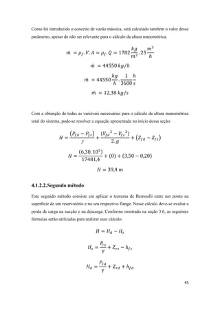 45
Como foi introduzido o conceito de vazão mássica, será calculado também o valor desse
parâmetro, apesar de não ser relevante para o cálculo da altura manométrica.
̇
̇ ⁄
̇
̇
Com a obtenção de todas as variáveis necessárias para o cálculo da altura manométrica
total do sistema, pode-se resolver a equação apresentada no início dessa seção:
( )

( )
4.1.2.2.Segundo método
Este segundo método consiste em aplicar o teorema de Bernoulli entre um ponto na
superfície de um reservatório e no seu respectivo flange. Nesse cálculo deve-se avaliar a
perda de carga na sucção e na descarga. Conforme mostrado na seção 3.6, as seguintes
fórmulas serão utilizadas para realizar esse cálculo:
 