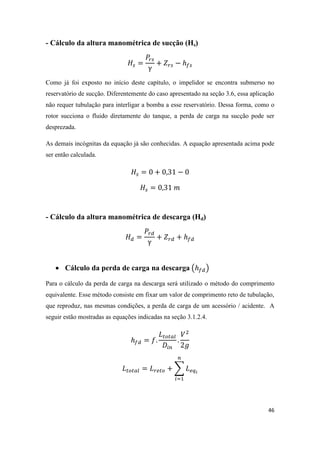 46
- Cálculo da altura manométrica de sucção (Hs)
Como já foi exposto no início deste capítulo, o impelidor se encontra submerso no
reservatório de sucção. Diferentemente do caso apresentado na seção 3.6, essa aplicação
não requer tubulação para interligar a bomba a esse reservatório. Dessa forma, como o
rotor succiona o fluido diretamente do tanque, a perda de carga na sucção pode ser
desprezada.
As demais incógnitas da equação já são conhecidas. A equação apresentada acima pode
ser então calculada.
- Cálculo da altura manométrica de descarga (Hd)
 Cálculo da perda de carga na descarga ( )
Para o cálculo da perda de carga na descarga será utilizado o método do comprimento
equivalente. Esse método consiste em fixar um valor de comprimento reto de tubulação,
que reproduz, nas mesmas condições, a perda de carga de um acessório / acidente. A
seguir estão mostradas as equações indicadas na seção 3.1.2.4.
∑
 