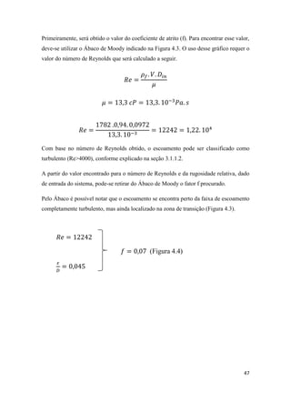 47
Primeiramente, será obtido o valor do coeficiente de atrito (f). Para encontrar esse valor,
deve-se utilizar o Ábaco de Moody indicado na Figura 4.3. O uso desse gráfico requer o
valor do número de Reynolds que será calculado a seguir.
Com base no número de Reynolds obtido, o escoamento pode ser classificado como
turbulento (Re>4000), conforme explicado na seção 3.1.1.2.
A partir do valor encontrado para o número de Reynolds e da rugosidade relativa, dado
de entrada do sistema, pode-se retirar do Ábaco de Moody o fator f procurado.
Pelo Ábaco é possível notar que o escoamento se encontra perto da faixa de escoamento
completamente turbulento, mas ainda localizado na zona de transição (Figura 4.3).
(Figura 4.4)
 