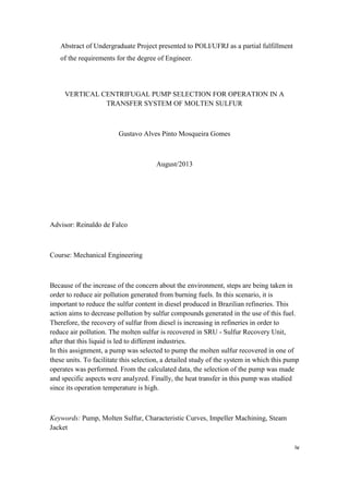 iv
Abstract of Undergraduate Project presented to POLI/UFRJ as a partial fulfillment
of the requirements for the degree of Engineer.
VERTICAL CENTRIFUGAL PUMP SELECTION FOR OPERATION IN A
TRANSFER SYSTEM OF MOLTEN SULFUR
Gustavo Alves Pinto Mosqueira Gomes
August/2013
Advisor: Reinaldo de Falco
Course: Mechanical Engineering
Because of the increase of the concern about the environment, steps are being taken in
order to reduce air pollution generated from burning fuels. In this scenario, it is
important to reduce the sulfur content in diesel produced in Brazilian refineries. This
action aims to decrease pollution by sulfur compounds generated in the use of this fuel.
Therefore, the recovery of sulfur from diesel is increasing in refineries in order to
reduce air pollution. The molten sulfur is recovered in SRU - Sulfur Recovery Unit,
after that this liquid is led to different industries.
In this assignment, a pump was selected to pump the molten sulfur recovered in one of
these units. To facilitate this selection, a detailed study of the system in which this pump
operates was performed. From the calculated data, the selection of the pump was made
and specific aspects were analyzed. Finally, the heat transfer in this pump was studied
since its operation temperature is high.
Keywords: Pump, Molten Sulfur, Characteristic Curves, Impeller Machining, Steam
Jacket
 