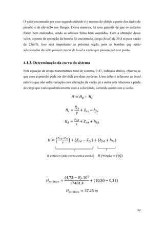 52
O valor encontrado por esse segundo método é o mesmo do obtido a partir dos dados de
pressão e de elevação nos flanges. Dessa maneira, há uma garantia de que os cálculos
foram bem realizados, sendo as análises feitas bem sucedidas. Com a obtenção desse
valor, o ponto de operação da bomba foi encontrado, carga (head) de 39,4 m para vazão
de 25m³/h. Isso será importante na próxima seção, pois as bombas que serão
selecionadas deverão possuir curvas de head x vazão que passem por esse ponto.
4.1.3. Determinação da curva do sistema
Pela equação da altura manométrica total do sistema, 3.47, indicada abaixo, observa-se
que essa expressão pode ser dividida em duas parcelas. Uma delas é referente ao head
estático que não sofre variação com alteração da vazão, já a outra está relaciona a perda
de carga que varia quadraticamente com a velocidade, variando assim com a vazão.
( )
 