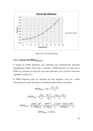 54
Figura 4.4 - Curva do sistema
4.1.4. Cálculo do
O cálculo do NPSH disponível será importante para posteriormente selecionar
adequadamente bomba. Para evitar a cavitação, o NPSH disp deve ser maior que o
NPSH req, fornecido em forma de curva pelo fabricante. Esses conceitos foram bem
explicados na seção 3.8.1.
O NPSH disponível pode ser calculado por duas equações, visto que a altura
manométrica de sucção (Hs) pode ser calculada das duas formas já mostradas.

( ) ( )
( ) ( )
36,0
37,0
38,0
39,0
40,0
41,0
42,0
43,0
44,0
45,0
0 5 10 15 20 25 30 35 40 45 50
Head(m)
Vazão (m³/h)
Curva do Sistema
Head x Vazão
 