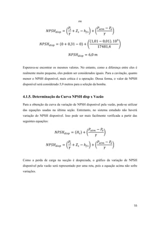 55
ou
( ) ( )
( )
Esperava-se encontrar os mesmos valores. No entanto, como a diferença entre eles é
realmente muito pequena, eles podem ser considerados iguais. Para a cavitação, quanto
menor o NPSH disponível, mais crítica é a operação. Dessa forma, o valor de NPSH
disponível será considerado 5,9 metros para a seleção da bomba.
4.1.5. Determinação da Curva NPSH disp x Vazão
Para a obtenção da curva da variação de NPSH disponível pela vazão, pode-se utilizar
das equações usadas na última seção. Entretanto, no sistema estudado não haverá
variação do NPSH disponível. Isso pode ser mais facilmente verificada a partir das
seguintes equações:
( )
( ) ( )
Como a perda de carga na sucção é desprezada, o gráfico da variação de NPSH
disponível pela vazão será representado por uma reta, pois a equação acima não sofre
variações.
 