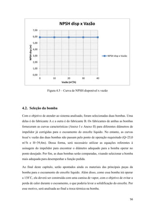 56
Figura 4.5 – Curva de NPSH disponível x vazão
4.2. Seleção da bomba
Com o objetivo de atender ao sistema analisado, foram selecionadas duas bombas. Uma
delas é do fabricante A e a outra é do fabricante B. Os fabricantes de ambas as bombas
forneceram as curvas características (Anexo I e Anexo II) para diferentes diâmetros de
impelidor já corrigidas para o escoamento do enxofre líquido. No entanto, as curvas
head x vazão das duas bombas não passam pelo ponto de operação requisitado (Q=25,0
m³/h e H=39,4m). Dessa forma, será necessário utilizar as equações referentes à
usinagem do impelidor para encontrar o diâmetro adequado para a bomba operar no
ponto desejado. Por fim, as duas bombas serão comparadas, visando selecionar a bomba
mais adequada para desempenhar a função pedida.
Ao final deste capítulo, serão apontados ainda os materiais das principais peças da
bomba para o escoamento do enxofre líquido. Além disso, como essa bomba irá operar
a 138˚C, ela deverá ser construída com uma camisa de vapor, com o objetivo de evitar a
perda de calor durante o escoamento, o que poderia levar a solidificação do enxofre. Por
esse motivo, será analisada ao final a troca térmica na bomba.
0,00
1,00
2,00
3,00
4,00
5,00
6,00
7,00
0 10 20 30 40
NPSHdisp(m)
Vazão (m³/h)
NPSH disp x Vazão
NPSH disp x Vazão
 