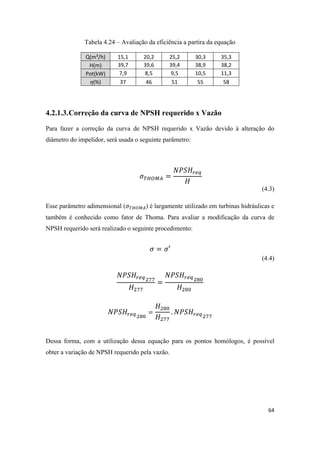 64
Tabela 4.24 – Avaliação da eficiência a partira da equação
Q(m³/h) 15,1 20,2 25,2 30,3 35,3
H(m) 39,7 39,6 39,4 38,9 38,2
Pot(kW) 7,9 8,5 9,5 10,5 11,3
(%) 37 46 51 55 58
4.2.1.3.Correção da curva de NPSH requerido x Vazão
Para fazer a correção da curva de NPSH requerido x Vazão devido à alteração do
diâmetro do impelidor, será usada o seguinte parâmetro:
(4.3)
Esse parâmetro adimensional ( ) é largamente utilizado em turbinas hidráulicas e
também é conhecido como fator de Thoma. Para avaliar a modificação da curva de
NPSH requerido será realizado o seguinte procedimento:
(4.4)
Dessa forma, com a utilização dessa equação para os pontos homólogos, é possível
obter a variação de NPSH requerido pela vazão.
 