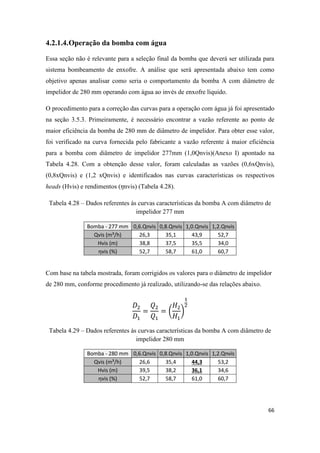 66
4.2.1.4.Operação da bomba com água
Essa seção não é relevante para a seleção final da bomba que deverá ser utilizada para
sistema bombeamento de enxofre. A análise que será apresentada abaixo tem como
objetivo apenas analisar como seria o comportamento da bomba A com diâmetro de
impelidor de 280 mm operando com água ao invés de enxofre líquido.
O procedimento para a correção das curvas para a operação com água já foi apresentado
na seção 3.5.3. Primeiramente, é necessário encontrar a vazão referente ao ponto de
maior eficiência da bomba de 280 mm de diâmetro de impelidor. Para obter esse valor,
foi verificado na curva fornecida pelo fabricante a vazão referente à maior eficiência
para a bomba com diâmetro de impelidor 277mm (1,0Qnvis)(Anexo I) apontado na
Tabela 4.28. Com a obtenção desse valor, foram calculadas as vazões (0,6xQnvis),
(0,8xQnvis) e (1,2 xQnvis) e identificados nas curvas características os respectivos
heads (Hvis) e rendimentos ( nvis) (Tabela 4.28).
Tabela 4.28 – Dados referentes às curvas características da bomba A com diâmetro de
impelidor 277 mm
Bomba - 277 mm 0,6.Qnvis 0,8.Qnvis 1,0.Qnvis 1,2.Qnvis
Qvis (m³/h) 26,3 35,1 43,9 52,7
Hvis (m) 38,8 37,5 35,5 34,0
ηvis (%) 52,7 58,7 61,0 60,7
Com base na tabela mostrada, foram corrigidos os valores para o diâmetro de impelidor
de 280 mm, conforme procedimento já realizado, utilizando-se das relações abaixo.
( )
Tabela 4.29 – Dados referentes às curvas características da bomba A com diâmetro de
impelidor 280 mm
Bomba - 280 mm 0,6.Qnvis 0,8.Qnvis 1,0.Qnvis 1,2.Qnvis
Qvis (m³/h) 26,6 35,4 44,3 53,2
Hvis (m) 39,5 38,2 36,1 34,6
ηvis (%) 52,7 58,7 61,0 60,7
 