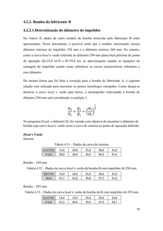 70
4.2.2. Bomba do fabricante B
4.2.2.1.Determinação do diâmetro do impelidor
No Anexo II, dados de outro modelo de bomba fornecida pela fabricante B estão
apresentados. Nesse documento, é possível notar que o modelo selecionado, possui
diâmetro máximo de impelidor 320 mm e o diâmetro mínimo 260 mm. No entanto,
como a curva head x vazão referente ao diâmetro 294 mm passa bem próxima do ponto
de operação (Q=25,0 m³/h e H=39,4 m), as aproximações usando as equações de
usinagem do impelidor usarão como referência as curvas características referentes a
esse diâmetro.
Da mesma forma que foi feita a correção para a bomba do fabricante A, a seguinte
relação será utilizada para encontrar os pontos homólogos corrigidos. Como deseja-se
deslocar a curva head x vazão para baixo, o desempenho relacionado à bomba de
diâmetro 294 mm será considerado a condição 1.
( )
No programa Excel, o diâmetro D2 foi variado com objetivo de encontrar o diâmetro da
bomba cuja curva head x vazão cruze a curva do sistema no ponto de operação definido.
Head x Vazão
Sistema
Tabela 4.31 – Dados da curva do sistema
Q (m³/h) 15,0 20,0 25,0 30,0 35,0
H (m) 38,0 38,6 39,4 40,3 41,4
Bomba – 294 mm
Tabela 4.32 – Dados da curva head x vazão da bomba B com impelidor de 294 mm
Q(m³/h) 15,0 20,0 25,0 30,0 35,0
H(m) 41,7 41,0 39,8 37,7 35,0
Bomba – 293 mm
Tabela 4.33 – Dados da curva head x vazão da bomba da B com impelidor de 293 mm
Q (m³/h) 14,9 19,9 24,9 29,9 34,8
H (m) 41,3 40,6 39,4 37,3 34,7
 