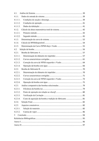 4.1. Análise do Sistema .............................................................................................. 39
4.1.1. Dados de entrada do sistema............................................................................ 39
4.1.1.1. Condições de sucção e descarga................................................................... 39
4.1.1.2. Condições de operação................................................................................. 41
4.1.1.3. Dados da tubulação: ..................................................................................... 41
4.1.2. Cálculo da altura manométrica total do sistema .............................................. 42
4.1.2.1. Primeiro método........................................................................................... 42
4.1.2.2. Segundo método........................................................................................... 45
4.1.3. Determinação da curva do sistema .................................................................. 52
4.1.4. Cálculo do ............................................................................ 54
4.1.5. Determinação da Curva NPSH disp x Vazão .................................................. 55
4.2. Seleção da bomba................................................................................................ 56
4.2.1. Bomba do fabricante A.................................................................................... 57
4.2.1.1. Determinação do diâmetro do impelidor...................................................... 57
4.2.1.2. Curvas características corrigidas.................................................................. 61
4.2.1.3. Correção da curva de NPSH requerido x Vazão.......................................... 64
4.2.1.4. Operação da bomba com água ..................................................................... 66
4.2.2. Bomba do fabricante B .................................................................................... 70
4.2.2.1. Determinação do diâmetro do impelidor...................................................... 70
4.2.2.2. Curvas características corrigidas.................................................................. 71
4.2.2.3. Correção da curva de NPSH requerido x Vazão.......................................... 73
4.2.2.4. Operação da bomba com água ..................................................................... 75
4.2.3. Análise comparativa das bombas selecionadas................................................ 79
4.2.3.1. Eficiência da bomba (η) ............................................................................... 79
4.2.3.2. Ponto de operação em relação ao shutoff ..................................................... 80
4.2.3.3. Verificação de Cavitação ............................................................................. 81
4.2.3.4. Custo de aquisição da bomba e tradição do fabricante ................................ 81
4.2.4. Seleção Final.................................................................................................... 82
4.2.5. Aspectos construtivos ...................................................................................... 82
4.2.5.1. Seleção de materiais..................................................................................... 82
4.2.5.2. Camisa de vapor........................................................................................... 86
5 Conclusão................................................................................................................ 94
Referências Bibliográficas.............................................................................................. 95
Anexo I........................................................................................................................... 96
Anexo II.......................................................................................................................... 97
 