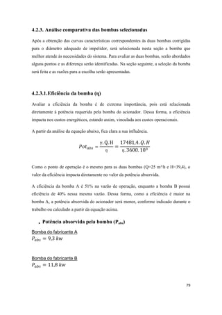79
4.2.3. Análise comparativa das bombas selecionadas
Após a obtenção das curvas características correspondentes às duas bombas corrigidas
para o diâmetro adequado de impelidor, será selecionada nesta seção a bomba que
melhor atende às necessidades do sistema. Para avaliar as duas bombas, serão abordados
alguns pontos e as diferença serão identificadas. Na seção seguinte, a seleção da bomba
será feita e as razões para a escolha serão apresentadas.
4.2.3.1.Eficiência da bomba (η)
Avaliar a eficiência da bomba é de extrema importância, pois está relacionada
diretamente à potência requerida pela bomba do acionador. Dessa forma, a eficiência
impacta nos custos energéticos, estando assim, vinculada aos custos operacionais.
A partir da análise da equação abaixo, fica clara a sua influência.
Como o ponto de operação é o mesmo para as duas bombas (Q=25 m³/h e H=39,4), o
valor da eficiência impacta diretamente no valor da potência absorvida.
A eficiência da bomba A é 51% na vazão de operação, enquanto a bomba B possui
eficiência de 40% nessa mesma vazão. Dessa forma, como a eficiência é maior na
bomba A, a potência absorvida do acionador será menor, conforme indicado durante o
trabalho ou calculado a partir da equação acima.
 Potência absorvida pela bomba (Pabs)
Bomba do fabricante A
Bomba do fabricante B
 