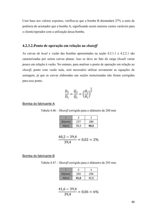 80
Com base nos valores expostos, verifica-se que a bomba B demandará 27% a mais de
potência do acionador que a bomba A, significando assim maiores custos variáveis para
o cliente/operador com a utilização dessa bomba.
4.2.3.2.Ponto de operação em relação ao shutoff
As curvas de head x vazão das bombas apresentadas na seção 4.2.1.1 e 4.2.2.1 são
caracterizadas por serem curvas planas. Isso se deve ao fato da carga (head) variar
pouco em relação à vazão. No entanto, para analisar o ponto de operação em relação ao
shutoff, ponto com vazão nula, será necessário utilizar novamente as equações de
usinagem, já que as curvas elaboradas nas seções mencionadas não foram corrigidas
para esse ponto.
( )
Bomba do fabricante A
Tabela 4.46 – Shutoff corrigido para o diâmetro de 280 mm
i 2 1
Di(mm) 277 280
Hi(m) 39,3 40,2
Bomba do fabricante B
Tabela 4.47 – Shutoff corrigido para o diâmetro de 293 mm
i 2 1
Di(mm) 293 294
Hi(m) 41,6 42,0
 