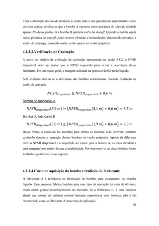 81
Com a obtenção dos heads relativos à vazão nula e dos percentuais apresentados pelos
cálculos acima, verifica-se que a bomba A operaria muito próxima do shutoff, afastada
apenas 2% desse ponto. Já a bomba B operaria a 6% do shutoff. Quando a bomba opera
muito próxima do shutoff, pode ocorrer vibração e recirculação, diminuindo portanto, a
vazão de descarga, passando assim, a não operar na vazão projetada.
4.2.3.3.Verificação de Cavitação
A partir do critério de avaliação de cavitação apresentado na seção 3.8.2, o NPSH
disponível deve ser maior que o NPSH requerido para evitar a ocorrência desse
fenômeno. De um modo geral, a margem utilizada na prática é de 0,6 m de líquido.
Será avaliada abaixo se a utilização das bombas selecionadas causaria cavitação na
vazão de operação.
Bomba do fabricante A
( )
Bomba do fabricante B
( )
Dessa forma, a condição foi atendida para ambas as bombas. Não ocorrerá, portanto
cavitação durante a operação dessas bombas na vazão projetada. Apesar da diferença
entre o NPSH disponível e o requerido ser maior para a bomba A, as duas atendem a
uma margem bem maior do que a estabelecida. Por esse motivo, as duas bombas foram
avaliadas igualmente nesse aspecto.
4.2.3.4.Custo de aquisição da bomba e tradição do fabricante
O fabricante A é referência na fabricação de bombas para escoamento de enxofre
líquido. Essa empresa fabrica bombas para esse tipo de operação há mais de 60 anos,
tendo assim grande reconhecimento no mercado. Já o fabricante B, é uma empresa
alemã que apesar de também possuir bastante experiência com bombas, não é tão
reconhecido como o fabricante A neste tipo de aplicação.
 