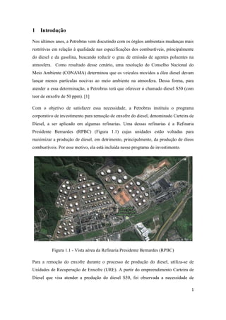 1
1 Introdução
Nos últimos anos, a Petrobras vem discutindo com os órgãos ambientais mudanças mais
restritivas em relação à qualidade nas especificações dos combustíveis, principalmente
do diesel e da gasolina, buscando reduzir o grau de emissão de agentes poluentes na
atmosfera. Como resultado desse cenário, uma resolução do Conselho Nacional do
Meio Ambiente (CONAMA) determinou que os veículos movidos a óleo diesel devam
lançar menos partículas nocivas ao meio ambiente na atmosfera. Dessa forma, para
atender a essa determinação, a Petrobras terá que oferecer o chamado diesel S50 (com
teor de enxofre de 50 ppm). [1]
Com o objetivo de satisfazer essa necessidade, a Petrobras instituiu o programa
corporativo de investimento para remoção de enxofre do diesel, denominado Carteira de
Diesel, a ser aplicado em algumas refinarias. Uma dessas refinarias é a Refinaria
Presidente Bernardes (RPBC) (Figura 1.1) cujas unidades estão voltadas para
maximizar a produção de diesel, em detrimento, principalmente, da produção de óleos
combustíveis. Por esse motivo, ela está incluída nesse programa de investimento.
Figura 1.1 - Vista aérea da Refinaria Presidente Bernardes (RPBC)
Para a remoção do enxofre durante o processo de produção do diesel, utiliza-se de
Unidades de Recuperação de Enxofre (URE). A partir do empreendimento Carteira de
Diesel que visa atender a produção do diesel S50, foi observada a necessidade de
 