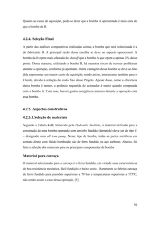 82
Quanto ao custo de aquisição, pode-se dizer que a bomba A apresentada é mais cara do
que a bomba da B.
4.2.4. Seleção Final
A partir das análises comparativas realizadas acima, a bomba que será selecionada é a
do fabricante B. A principal razão dessa escolha se deve ao aspecto operacional. A
bomba da B opera mais afastada do shutoff que a bomba A que opera a apenas 2% desse
ponto. Dessa maneira, utilizando a bomba B, há menores riscos de ocorrer problemas
durante a operação, conforme já apontado. Outra vantagem dessa bomba se deve ao fato
dela representar um menor custo de aquisição, sendo assim, interessante também para o
Cliente, devido à redução do custo fixo desse Projeto. Apesar disso, como a eficiência
dessa bomba é menor, a potência requerida do acionador é maior quando comparada
com a bomba A. Com isso, haverá gastos energéticos maiores durante a operação com
essa bomba.
4.2.5. Aspectos construtivos
4.2.5.1.Seleção de materiais
Segundo a Tabela 4.48, fornecida pelo Hydraulic Institute, o material utilizado para a
construção de uma bomba operando com enxofre fundido (derretido) deve ser do tipo C
– designado uma all iron pump. Nesse tipo de bomba, todas as partes metálicas em
contato direto com fluido bombeado são de ferro fundido ou aço carbono. Abaixo, foi
feita a seleção dos materiais para os principais componentes da bomba.
Material para carcaça
O material selecionado para a carcaça é o ferro fundido, em virtude suas características
de boa resistência mecânica, fácil fundição e baixo custo. Raramente se fabrica carcaça
de ferro fundido para pressões superiores a 70 bar e temperaturas superiores a 175ºC,
não sendo assim o caso dessa operação. [5]
 