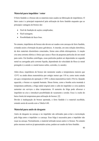 83
Material para impelidor / rotor
O ferro fundido e o bronze são os materiais mais usados na fabricação de impelidores. O
fator custo é o principal responsável pela utilização do ferro fundido enquanto que as
principais vantagens do bronze são:
 Fácil de fundição de seções complicadas;
 Fácil usinagem;
 Possibilidade de faces lisas.
No entanto, impelidores de bronze não devem ser usados com carcaças de ferro fundido,
evitando assim a formação de pares galvânicos. A imersão, em uma solução eletrolítica,
de dois materiais dissimilares conectados, forma uma célula eletroquímica. A reação
cria uma corrente elétrica e iônica que causa o fluxo de pequenas partículas de um metal
para outro. Em bombas centrífugas, essas partículas podem ser depositadas no segundo
metal ou carregadas pela corrente líquida, dependendo da velocidade do fluxo (o metal
protegido é o catodo e o metal menos nobre, corroído, é o anodo).
Além disso, impelidores de bronze são raramente usados a temperaturas maiores que
121ºC ou ainda altura manométrica por estágio menor que 110 m, como neste estudo
em que a temperatura de operação é 138ºC e altura manométrica total é 39,4 m. Quando
aquecido, o bronze se expande bastante. Dessa forma, como a bomba seria montada à
temperatura ambiente, a folga radial original entre o cubo do impelidor e o eixo poderia
aumentar em serviços a altas temperaturas. O aumento da folga pode afrouxar o
impelidor no eixo e introduzir possibilidade de vazamento e erosão. Essa é a razão do
baixo limite de temperatura para utilização do bronze. [5]
Devido à inadequação do bronze apontada, o ferro fundido é o material escolhido,
estando assim de acordo com a Tabela 4.48.
Material para anéis de desgaste
Anéis de desgaste na carcaça e no impelidor são utilizados para evitar a recirculação
pela folga entre o impelidor e a carcaça. Essa folga é necessária para o impelidor não
roçar na carcaça. Normalmente, o material utilizado nesses anéis é o bronze. No entanto
pelos mesmos motivos já apresentados acima, podem ser usados de ferro fundido.
 
