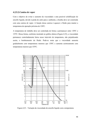 86
4.2.5.2.Camisa de vapor
Com o objetivo de evitar o aumento da viscosidade e uma possível solidificação do
enxofre líquido, devido à perda de calor para o ambiente, a bomba deve ser construída
com uma camisa de vapor. A função dessa camisa é aquecer o fluido para manter a
temperatura de operação próxima de 138ºC.
A temperatura de trabalho deve ser controlada de forma a permanecer entre 130ºC e
155ºC. Dessa forma, conforme mostrado no gráfico abaixo (Figura 4.23), a viscosidade
permanece controladamente baixa nesse intervalo de temperatura, não prejudicando
assim, o bombeamento do fluido. Pode-se notar que a viscosidade aumenta
gradualmente com temperaturas menores que 130ºC e aumenta acintosamente com
temperaturas maiores que 155ºC.
Figura 4.23 – Variação da viscosidade do enxofre líquido com a temperatura
 