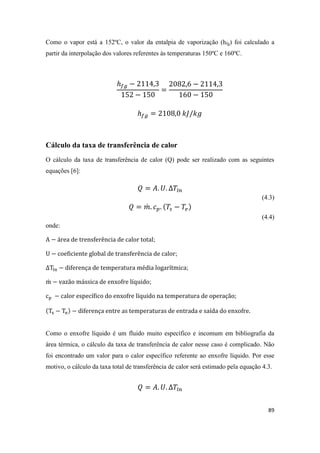89
Como o vapor está a 152ºC, o valor da entalpia de vaporização (hfg) foi calculado a
partir da interpolação dos valores referentes às temperaturas 150ºC e 160ºC.
Cálculo da taxa de transferência de calor
O cálculo da taxa de transferência de calor (Q) pode ser realizado com as seguintes
equações [6]:
(4.3)
̇
(4.4)
onde:
;
;
;
̇ ;
Como o enxofre líquido é um fluido muito específico e incomum em bibliografia da
área térmica, o cálculo da taxa de transferência de calor nesse caso é complicado. Não
foi encontrado um valor para o calor específico referente ao enxofre líquido. Por esse
motivo, o cálculo da taxa total de transferência de calor será estimado pela equação 4.3.
 