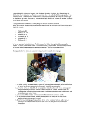 Cada jugador tira el dado y el número más alto es el banquero. Es decir, será el encargado de
distribuir el dinero (salarios, bonificaciones, premios, etc.) y de ceder los títulos de propiedad y las
construcciones. También deberá conducir las subastas de propiedades. El banquero puede jugar
(si hay menos de cuatro jugadores) y, naturalmente, debe tener buen cuidado de separar su capital
personal del de la banca.

Cada jugador elige la ficha de un color y luego la ubica en la casilla de salida.
Antes de comenzar el juego, todos los participantes recibirán del banquero 1500 distribuidas de la
siguiente manera:

       1 billete de 500
       6 billetes de 100
       5 billetes de 50
       11 billetes de 10
       7 billetes de 5
       5 billetes de 1

La banca guarda el resto del dinero. También posee los títulos de propiedad, las casas y los
hoteles. El banco podrá vender todas sus construcciones y propiedades. Nunca puede quedarse
sin liquidez (llegado a este extremo debería procederse a "fabricar moneda a mano").

Cada jugador tira los dados; el que obtiene la puntuación más alta abre el juego:




    1. El primer jugador lanza los dados y mueve su ficha alrededor del tablero, en la dirección de
         la flecha, el número de espacios indicado por el total de ambos dados.
    2. Los turnos corren en el sentido de las agujas del reloj alrededor de la mesa; cada jugador
         arroja los dados y avanza su ficha el número indicado de casillas, aprovechando las
         opciones que le da el resultado de su tirada. La ficha se quedará en esa casilla hasta que
         se produzca una nueva tirada.
    3. Una o varias fichas pueden permanecer simultáneamente en la misma casilla.
    4. Si un jugador obtiene un doble, tiene el derecho a tirar de nuevo; si tira tres dobles
         seguidos, va directamente a la cárcel.
    5. En el transcurso del juego, los jugadores darán varias vueltas al tablero; cada vez que
         pasen por la casilla de salida recibirán de la banca 20.000 pesos en concepto de
         honorarios.
 