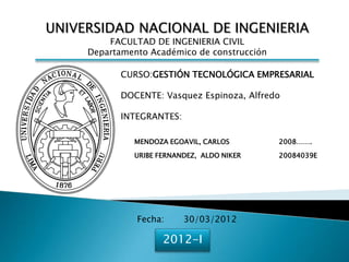 UNIVERSIDAD NACIONAL DE INGENIERIA
         FACULTAD DE INGENIERIA CIVIL
     Departamento Académico de construcción

            CURSO:GESTIÓN TECNOLÓGICA EMPRESARIAL

            DOCENTE: Vasquez Espinoza, Alfredo

            INTEGRANTES:

              MENDOZA EGOAVIL, CARLOS         2008…….

              URIBE FERNANDEZ, ALDO NIKER     20084039E




               Fecha:      30/03/2012

                     2012-I
 