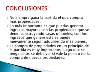 €   No siempre gana la partida el que compra
    más propiedades.
€   Lo más importante es que puedas generar
    ingresos mayores con las propiedades que se
    tiene, construyendo casas u hoteles, con los
    ingresos que genere este se puede
    nuevamente seguir adquiriendo más bienes.
€   La compra de propiedades en un principio de
    la partida es muy importante, luego que se
    tenga estos se debe ver si vale la pena o no la
    compra de nuevas propiedades.
 