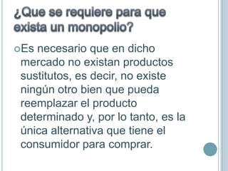 Es necesario que en dicho
 mercado no existan productos
 sustitutos, es decir, no existe
 ningún otro bien que pueda
 reemplazar el producto
 determinado y, por lo tanto, es la
 única alternativa que tiene el
 consumidor para comprar.
 