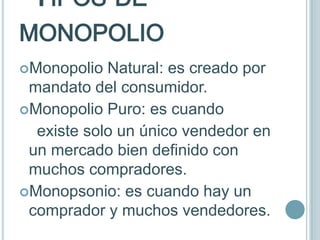 TIPOS DE
MONOPOLIO
Monopolio  Natural: es creado por
 mandato del consumidor.
Monopolio Puro: es cuando
  existe solo un único vendedor en
 un mercado bien definido con
 muchos compradores.
Monopsonio: es cuando hay un
 comprador y muchos vendedores.
 