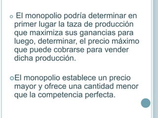     El monopolio podría determinar en
    primer lugar la taza de producción
    que maximiza sus ganancias para
    luego, determinar, el precio máximo
    que puede cobrarse para vender
    dicha producción.

El   monopolio establece un precio
    mayor y ofrece una cantidad menor
    que la competencia perfecta.
 