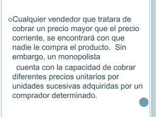 Cualquier  vendedor que tratara de
 cobrar un precio mayor que el precio
 corriente, se encontrará con que
 nadie le compra el producto. Sin
 embargo, un monopolista
  cuenta con la capacidad de cobrar
 diferentes precios unitarios por
 unidades sucesivas adquiridas por un
 comprador determinado.
 